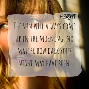 The sun will always come up in the morning, no matter how dark your night may have been.
