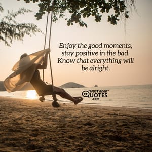 Enjoy the good moments, stay positive in the bad. Know that everything will be alright.
