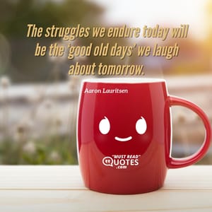 The struggles we endure today will be the ‘good old days’ we laugh about tomorrow.
