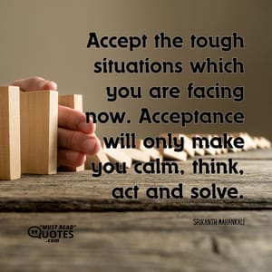 Accept the tough situations which you are facing now. Acceptance will only make you calm, think, act and solve.