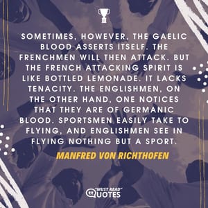 Sometimes, however, the Gaelic blood asserts itself. The Frenchmen will then attack. But the French attacking spirit is like bottled lemonade. It lacks tenacity. The Englishmen, on the other hand, one notices that they are of Germanic blood. Sportsmen easily take to flying, and Englishmen see in flying nothing but a sport.