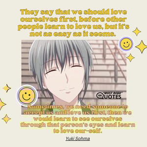 They say that we should love ourselves first, before other people learn to love us, but it's not as easy as it seems. Sometimes, we need someone to accept us and love us first, then we would learn to see ourselves through that person's eyes and learn to love our-self.