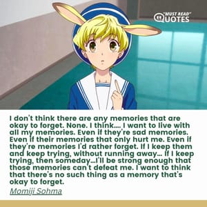 I don’t think there are any memories that are okay to forget. None. I think…. I want to live with all my memories. Even if they’re sad memories. Even if their memories that only hurt me. Even if they’re memories I’d rather forget. If I keep them and keep trying, without running away… If I keep trying, then someday…I’ll be strong enough that those memories can’t defeat me. I want to think that there’s no such thing as a memory that’s okay to forget.