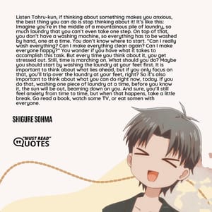 Listen Tohru-kun, if thinking about something makes you anxious, the best thing you can do is stop thinking about it! It’s like this: Imagine you’re in the middle of a mountainous pile of laundry, so much laundry that you can’t even take one step. On top of that, you don’t have a washing machine, so everything has to be washed by hand, one at a time. You don’t know where to start. “Can I really wash everything? Can I make everything clean again? Can I make everyone happy?” You wonder if you have what it takes to accomplish this task. But every time you think about it, you get stressed out. Still, time is marching on. What should you do? Maybe you should start by washing the laundry at your feet first. It is important to think about what lies ahead, but if you only focus on that, you’ll trip over the laundry at your feet, right? So it’s also important to think about what you can do right now, today. If you do that, washing one piece of laundry at a time, before you know it, the sun will be out, beaming down on you. And sure, you’ll still feel anxiety from time to time, but when that happens, take a little break. Go read a book, watch some TV, or eat somen with everyone.