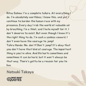 Ritsu Sohma: I’m a complete failure. At everything I do, I’m absolutely worthless. I know this, and yet I continue to burden the human race with my presence. Every day I rob the world of valuable air by breathing. I’m a thief, and I hate myself for it. I don’t deserve to exist. But even though I know it’s the right thing to do, I’m such a useless coward. I don’t even have the courage to jump! Tohru Honda: No, don’t! Don’t jump! It’s okay that you don’t have that kind of courage. The important thing is you’re alive. And life hurts sometimes and sometimes it can be hard, but it won’t always be that way. There’s gotta be a reason for you to live.