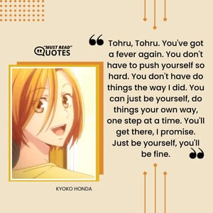 Tohru, Tohru. You've got a fever again. You don't have to push yourself so hard. You don't have do things the way I did. You can just be yourself, do things your own way, one step at a time. You'll get there, I promise. Just be yourself, you'll be fine.