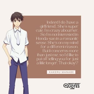 Indeed I do [have a girlfriend]. She’s super cute. I’m crazy about her. So I’m not interested in Honda-san in a romantic sense. She’s on my mind for a different reason. But it concerns more than just me, so I’d like to put off telling you for just a little longer. That okay?