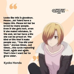 Looks like this is goodbye. Please…let Tohru have a happy life. Please let her be loved by many people. Even if she gets lost, even if she makes mistakes, in the end, let her have a life she can be proud of. The kind of life that’ll make people say, “You did your best.” Joyous times, sad times…the cycle repeating itself, again and again. That’s how I want her to grow older.