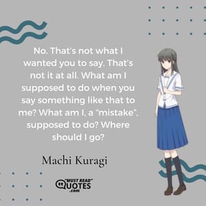 No. That’s not what I wanted you to say. That’s not it at all. What am I supposed to do when you say something like that to me? What am I, a “mistake”, supposed to do? Where should I go?