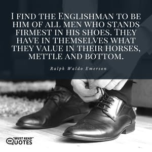 I find the Englishman to be him of all men who stands firmest in his shoes. They have in themselves what they value in their horses, mettle and bottom.