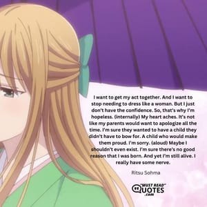 I want to get my act together. And I want to stop needing to dress like a woman. But I just don’t have the confidence. So, that’s why I’m hopeless. (internally) My heart aches. It’s not like my parents would want to apologize all the time. I’m sure they wanted to have a child they didn’t have to bow for. A child who would make them proud. I’m sorry. (aloud) Maybe I shouldn’t even exist. I’m sure there’s no good reason that I was born. And yet I’m still alive. I really have some nerve.