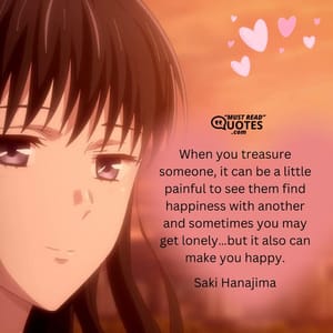When you treasure someone, it can be a little painful to see them find happiness with another and sometimes you may get lonely…but it also can make you happy.