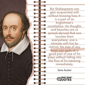 But Shakespeare one gets acquainted with without knowing how. It is a part of an Englishman's constitution. His thoughts and beauties are so spread abroad that one touches them everywhere; one is intimate with him by instinct. No man of any brain can open at a good part of one of his plays without falling into the flow of his meaning immediately.