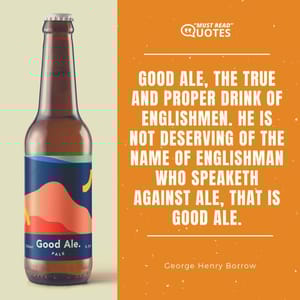 Good ale, the true and proper drink of Englishmen. He is not deserving of the name of Englishman who speaketh against ale, that is good ale.
