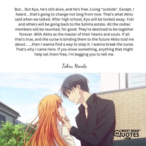 But... But Kyo, he's still alive, and he's free. Living "outside". Except, I heard... that's going to change not long from now. That's what Akito said when we talked. After high school, Kyo will be locked away. Yuki and others will be going back to the Sohma estate. All the zodiac members will be reunited, for good. They're destined to be together forever. With Akito as the master of their hearts and souls. If all that's true, and the curse is binding them to the future Akito told me about... ...then I wanna find a way to stop it. I wanna break the curse. That's why I came here. If you know something, anything that might help set them free, I'm begging you to tell me.
