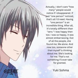 Actually, I don’t care “how many” people would notice if I disappeared. If just “one person” noticed, that’s all I’d need. Having “one person” is an incredible thing. After all, it’s totally different than “zero.” I was happy then too. I was so happy, it was almost embarrassing. Out of all the people, she found me. Me alone. And now too, someone other than myself is thinking about me. She’s looking for me. That’s not something I’ll ever take for granted.