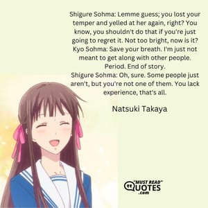 Shigure Sohma: Lemme guess; you lost your temper and yelled at her again, right? You know, you shouldn't do that if you're just going to regret it. Not too bright, now is it? Kyo Sohma: Save your breath. I'm just not meant to get along with other people. Period. End of story. Shigure Sohma: Oh, sure. Some people just aren't, but you're not one of them. You lack experience, that's all.