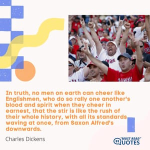 In truth, no men on earth can cheer like Englishmen, who do so rally one another's blood and spirit when they cheer in earnest, that the stir is like the rush of their whole history, with all its standards waving at once, from Saxon Alfred's downwards.