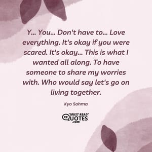 Y... You... Don't have to... Love everything. It's okay if you were scared. It's okay... This is what I wanted all along. To have someone to share my worries with. Who would say let's go on living together.