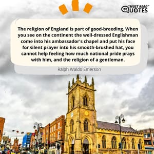 The religion of England is part of good-breeding. When you see on the continent the well-dressed Englishman come into his ambassador's chapel and put his face for silent prayer into his smooth-brushed hat, you cannot help feeling how much national pride prays with him, and the religion of a gentleman.