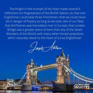 The Knight in the triumph of his heart made several 6 reflections on thegreatness of the British Nation; as, that one Englishman could beat three Frenchmen; that we could never be in danger of Popery so long as we took care of our fleet; that theThames was thenoblest river in Europe; that London Bridge was a greater piece of work than any of the Seven Wonders of the World; with many other honest prejudices which naturally cleave to the heart of a true Englishman.