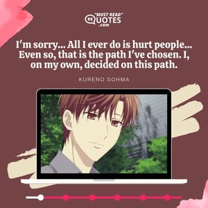 I'm sorry... All I ever do is hurt people... Even so, that is the path I've chosen. I, on my own, decided on this path.