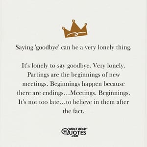 Saying 'goodbye' can be a very lonely thing. It's lonely to say goodbye. Very lonely. Partings are the beginnings of new meetings. Beginnings happen because there are endings…Meetings. Beginnings. It's not too late…to believe in them after the fact.