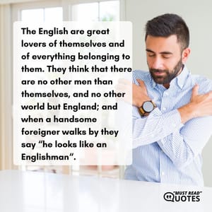 The English are great lovers of themselves and of everything belonging to them. They think that there are no other men than themselves, and no other world but England; and when a handsome foreigner walks by they say “he looks like an Englishman“.