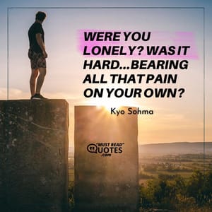 Were you lonely? Was it hard...bearing all that pain on your own?