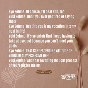 Kyo Sohma: Of course, I'll beat YOU, too! Yuki Sohma: Don't you ever get tired of saying that? Kyo Sohma: Beating you is my vocation! It's my goal in life! Yuki Sohma: It's so unfair that I keep having to take abuse just because you can't meet your goals. Kyo Sohma: THAT CONDESCENDING ATTITUDE OF YOURS REALLY PISSES ME OFF! Yuki Sohma: And that revolting thought process of yours pisses me off.