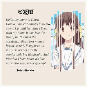 Hello, my name is Tohru Honda, I haven't always lived in a tent. Up until last May I lived with my mom, it was just the two of us. But then the accident... After I lost mom, I began secretly living here on my own. It's not exactly comfortable but it's alright. And it's what I have to do. It's like my motto says, never give up!