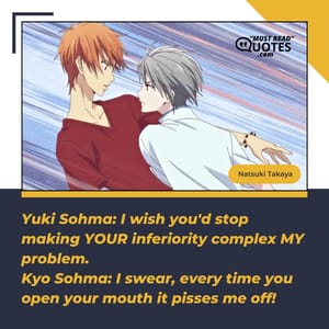 Yuki Sohma: I wish you'd stop making YOUR inferiority complex MY problem. Kyo Sohma: I swear, every time you open your mouth it pisses me off!