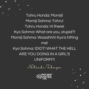 Tohru Honda: Momiji! Momiji Sohma: Tohru! Tohru Honda: Hi there! Kyo Sohma: What are you, stupid?! Momiji Sohma: Waaahhh! Kyo's hitting me! Kyo Sohma: IDIOT! WHAT THE HELL ARE YOU DOING IN A GIRL'S UNIFORM?!