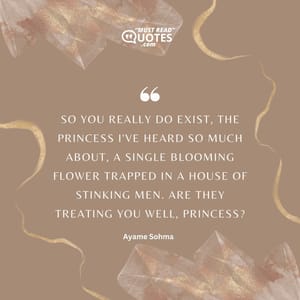 So you really do exist, the princess I've heard so much about, a single blooming flower trapped in a house of stinking men. Are they treating you well, princess?