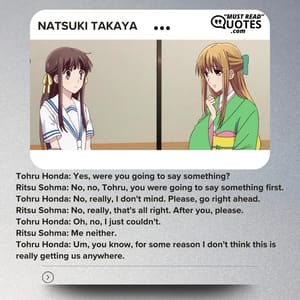 Tohru Honda: Yes, were you going to say something? Ritsu Sohma: No, no, Tohru, you were going to say something first. Tohru Honda: No, really, I don't mind. Please, go right ahead. Ritsu Sohma: No, really, that's all right. After you, please. Tohru Honda: Oh, no, I just couldn't. Ritsu Sohma: Me neither. Tohru Honda: Um, you know, for some reason I don't think this is really getting us anywhere.