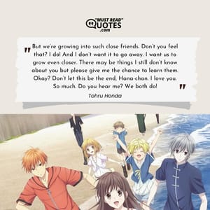 But we’re growing into such close friends. Don’t you feel that? I do! And I don’t want it to go away. I want us to grow even closer. There may be things I still don’t know about you but please give me the chance to learn them. Okay? Don’t let this be the end, Hana-chan. I love you. So much. Do you hear me? We both do!