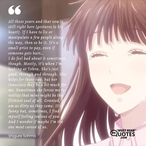 All these years and that vow is still right here [gestures to his heart]. If I have to lie or manipulate a few people along the way, then so be it. It’s a small price to pay, even if someone gets hurt… I do feel bad about it sometimes though. Mostly, it’s when I’m looking at Tohru. She’s just good, through and through. She helps for those two, but her innocence may be a bit much for me. Sometimes she forces me to realize that mine might be the filthiest soul of all. Granted, I am as dirty as they come. It’s funny but, sometimes, I find myself feeling jealous of you. And I wonder if maybe I’m the one most cursed of us.