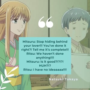 Mitsuru: Stop hiding behind your lover!!! You’ve done it right?! Tell me it’s complete!!! Ritsu: We haven’t done anything!!!! Mitsuru: Is it good?!?!?! HUH?!? Ritsu: I have no ideaaaaa!!!!