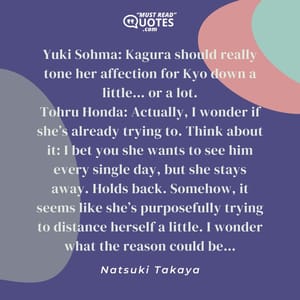 Yuki Sohma: Kagura should really tone her affection for Kyo down a little… or a lot. Tohru Honda: Actually, I wonder if she’s already trying to. Think about it: I bet you she wants to see him every single day, but she stays away. Holds back. Somehow, it seems like she’s purposefully trying to distance herself a little. I wonder what the reason could be…