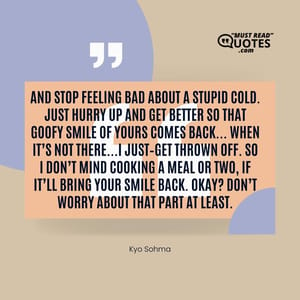 And stop feeling bad about a stupid cold. Just hurry up and get better so that goofy smile of yours comes back… When it’s not there…I just–get thrown off. So I don’t mind cooking a meal or two, if it’ll bring your smile back. Okay? Don’t worry about that part at least.