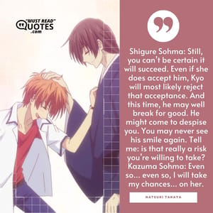 Shigure Sohma: Still, you can’t be certain it will succeed. Even if she does accept him, Kyo will most likely reject that acceptance. And this time, he may well break for good. He might come to despise you. You may never see his smile again. Tell me: is that really a risk you’re willing to take? Kazuma Sohma: Even so… even so, I will take my chances… on her.