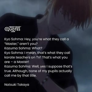 Kyo Sohma: Hey, you’re what they call a “Master,” aren’t you? Kazuma Sohma: What? Kyo Sohma: I mean, that’s what they call karate teachers on TV! That’s what you are – a Master! Kazuma Sohma: Well, yes I suppose that’s true. Although, none of my pupils actually call me by that title.