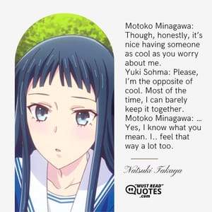 Motoko Minagawa: Though, honestly, it’s nice having someone as cool as you worry about me. Yuki Sohma: Please, I’m the opposite of cool. Most of the time, I can barely keep it together. Motoko Minagawa: … Yes, I know what you mean. I.. feel that way a lot too.