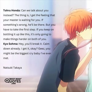 Tohru Honda: Can we talk about you instead? The thing is, I get the feeling that your master is waiting for you. If something’s wrong, he’ll be there. But you have to take the first step. If you keep on bottling it up like this, it’s only going to make things harder on both of you. Kyo Sohma: Hey, you’ll break it. Calm down already. I get it, okay? Geez, you might be the biggest cry baby I’ve ever met.
