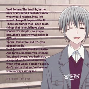 Yuki Sohma: The truth is, in the back of my mind, I probably knew what would happen. How life would change if I opened the lid. There are things that I need to do, things that I should have done sooner. It’s simple – so simple. But…that’s exactly what makes it difficult. Tohru Honda: You did it?… you opened the lid? Yuki Sohma: Yes, thanks to Akito. And to you, because you listened. You stood by me. You had faith, accepted me for who I am, even when I was weak. You don’t see it, don’t realize that you’re the one who’s always saving me.