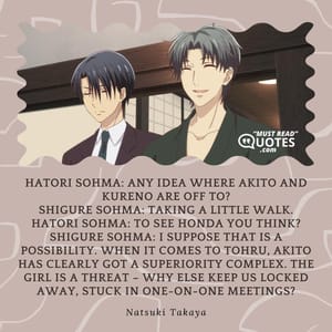 Hatori Sohma: Any idea where Akito and Kureno are off to? Shigure Sohma: Taking a little walk. Hatori Sohma: To see Honda you think? Shigure Sohma: I suppose that is a possibility. When it comes to Tohru, Akito has clearly got a superiority complex. The girl is a threat – why else keep us locked away, stuck in one-on-one meetings?