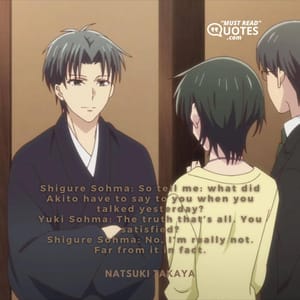 Shigure Sohma: So tell me: what did Akito have to say to you when you talked yesterday? Yuki Sohma: The truth that’s all. You satisfied? Shigure Sohma: No, I’m really not. Far from it in fact.