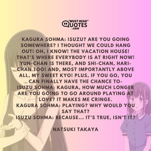 Kagura Sohma: Isuzu? Are you going somewhere? I thought we could hang out! Oh, I know! The vacation house! That’s where everybody is at right now! Yun-chan is there, and Shi-chan, Hari-chan too! And, most importantly above all, my sweet Kyo! Plus, if you go, you can finally have the chance to- Isuzu Sohma: Kagura, how much longer are you going to go around playing at love? It makes me cringe. Kagura Sohma: Playing? Why would you say that? Isuzu Sohma: Because... It’s true, isn’t it?