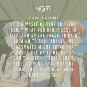 It’s a waste of time to think about what you might lose in life, and so the traveler paid no mind to such things. My classmates might think that makes her an idiot, but I don’t agree – I think she’s kind. So Yuki, Kyo, what do you think? What does your heart tell you?
