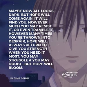 Maybe now all looks dark, but hope will come again. It will find you. However much you may resist it, or even trample it, however many times you’re thrown into despair, hope will always return to give you strength when you need it most. You may struggle & you may doubt...but hope will bloom.